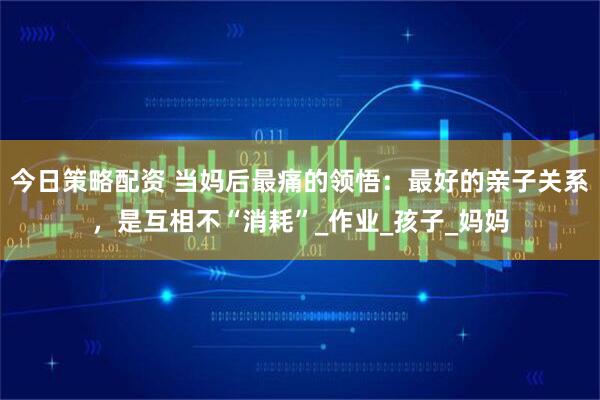 今日策略配资 当妈后最痛的领悟：最好的亲子关系，是互相不“消耗”_作业_孩子_妈妈