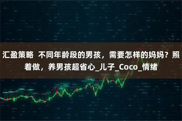 汇盈策略  不同年龄段的男孩，需要怎样的妈妈？照着做，养男孩超省心_儿子_Coco_情绪