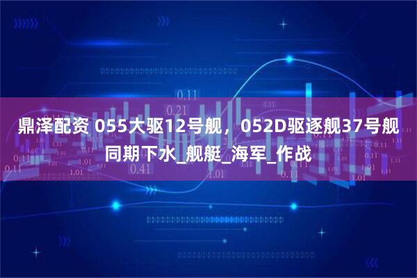 鼎泽配资 055大驱12号舰，052D驱逐舰37号舰同期下水_舰艇_海军_作战