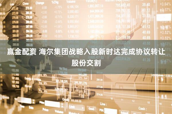 赢金配资 海尔集团战略入股新时达完成协议转让股份交割