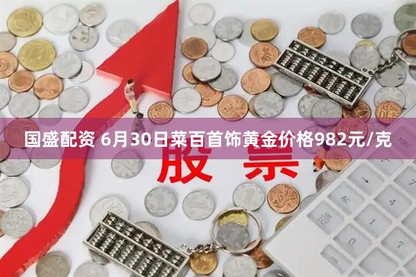 国盛配资 6月30日菜百首饰黄金价格982元/克