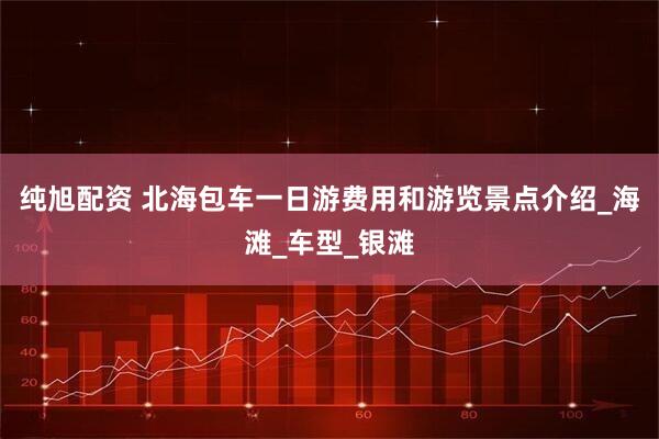 纯旭配资 北海包车一日游费用和游览景点介绍_海滩_车型_银滩
