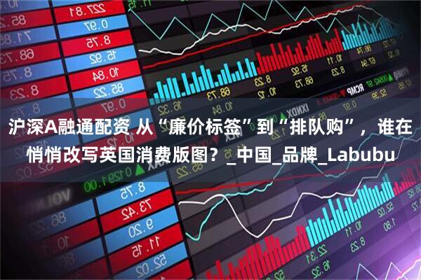 沪深A融通配资 从“廉价标签”到“排队购”，谁在悄悄改写英国消费版图？_中国_品牌_Labubu