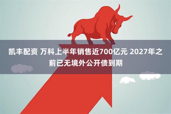 凯丰配资 万科上半年销售近700亿元 2027年之前已无境外公开债到期