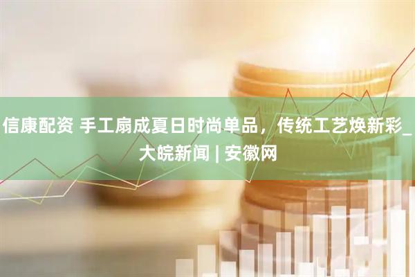 信康配资 手工扇成夏日时尚单品，传统工艺焕新彩_大皖新闻 | 安徽网