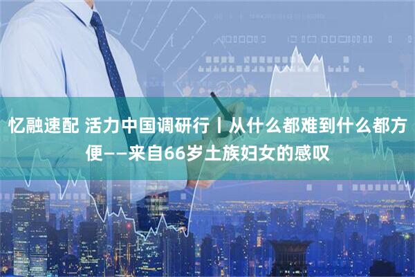 忆融速配 活力中国调研行丨从什么都难到什么都方便——来自66岁土族妇女的感叹