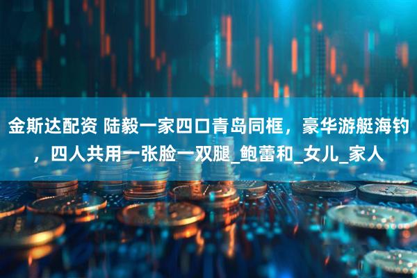 金斯达配资 陆毅一家四口青岛同框，豪华游艇海钓，四人共用一张脸一双腿_鲍蕾和_女儿_家人