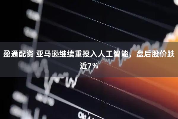 盈通配资 亚马逊继续重投入人工智能，盘后股价跌近7%