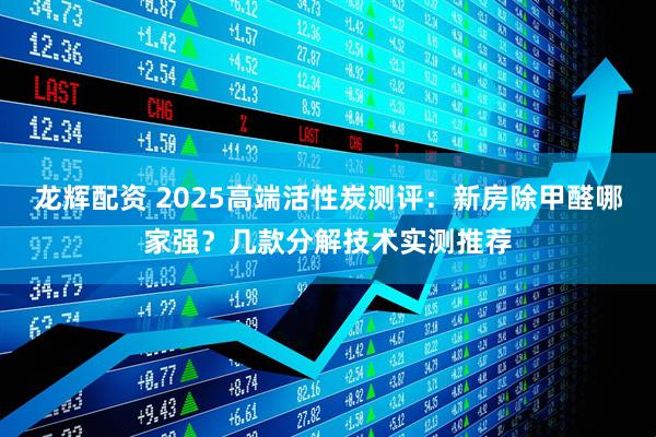 龙辉配资 2025高端活性炭测评：新房除甲醛哪家强？几款分解技术实测推荐