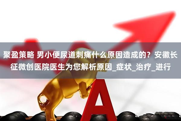 聚盈策略 男小便尿道刺痛什么原因造成的？安徽长征微创医院医生为您解析原因_症状_治疗_进行