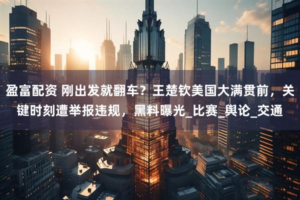 盈富配资 刚出发就翻车？王楚钦美国大满贯前，关键时刻遭举报违规，黑料曝光_比赛_舆论_交通