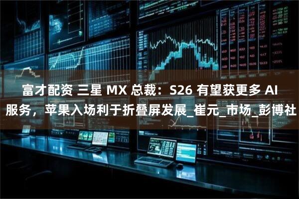 富才配资 三星 MX 总裁：S26 有望获更多 AI 服务，苹果入场利于折叠屏发展_崔元_市场_彭博社