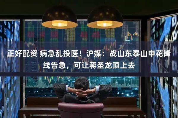 正好配资 病急乱投医！沪媒：战山东泰山申花锋线告急，可让蒋圣龙顶上去