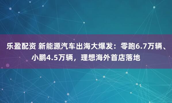 乐盈配资 新能源汽车出海大爆发：零跑6.7万辆、小鹏4.5万辆，理想海外首店落地