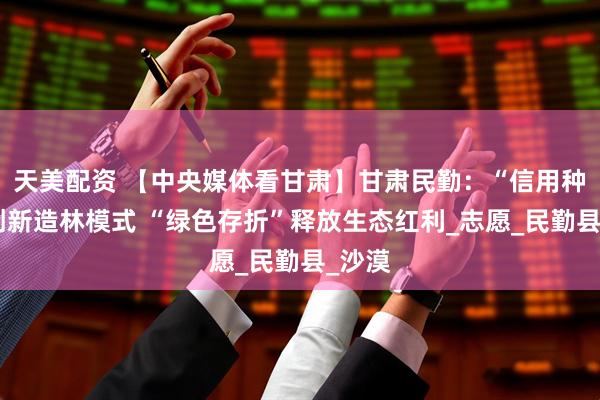 天美配资 【中央媒体看甘肃】甘肃民勤：“信用种树”创新造林模式 “绿色存折”释放生态红利_志愿_民勤县_沙漠