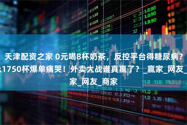 天津配资之家 0元喝8杯奶茶，反控平台得糖尿病？76元1750杯爆单痛哭！外卖大战谁真赢了？_赢家_网友_商家