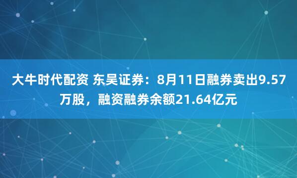 大牛时代配资 东吴证券：8月11日融券卖出9.57万股，融资融券余额21.64亿元