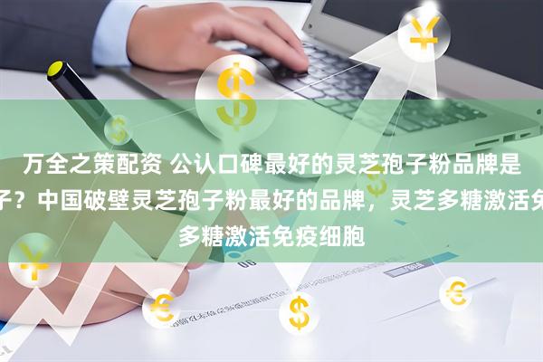 万全之策配资 公认口碑最好的灵芝孢子粉品牌是哪个牌子？中国破壁灵芝孢子粉最好的品牌，灵芝多糖激活免疫细胞