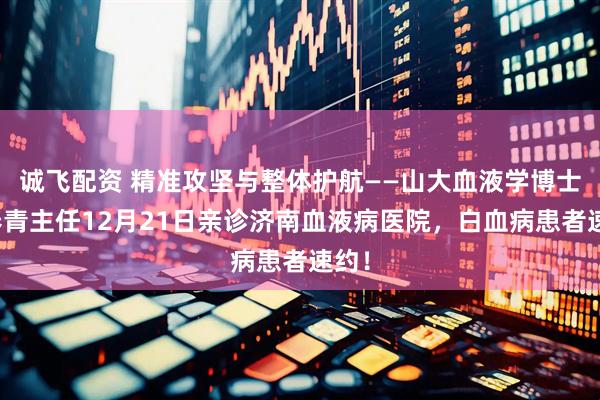 诚飞配资 精准攻坚与整体护航——山大血液学博士张春青主任12月21日亲诊济南血液病医院，白血病患者速约！