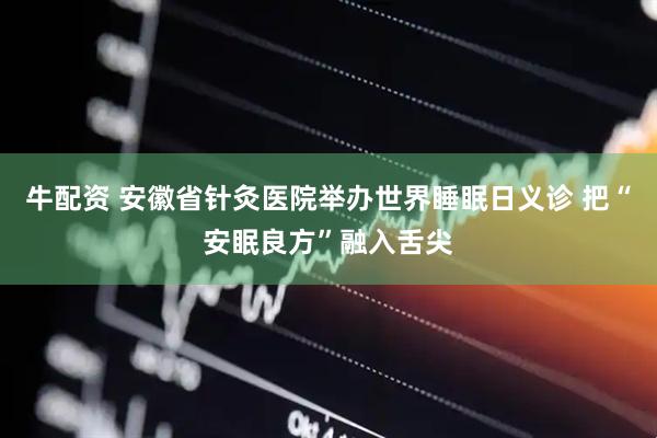 牛配资 安徽省针灸医院举办世界睡眠日义诊 把“安眠良方”融入舌尖