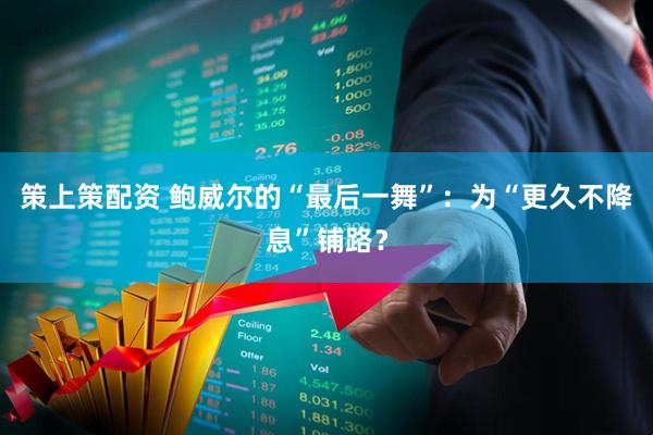 策上策配资 鲍威尔的“最后一舞”：为“更久不降息”铺路？