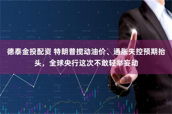 德泰金投配资 特朗普搅动油价、通胀失控预期抬头，全球央行这次不敢轻举妄动